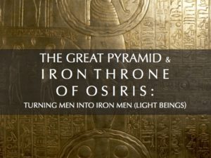 THE  GREAT PYRAMID AND THE IRON THRONE OF OSIRIS: TURNING MEN INTO IRON MEN (LIGHT BEINGS)